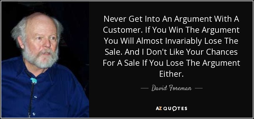 Never Get Into An Argument With A Customer. If You Win The Argument You Will Almost Invariably Lose The Sale. And I Don't Like Your Chances For A Sale If You Lose The Argument Either. - David Foreman