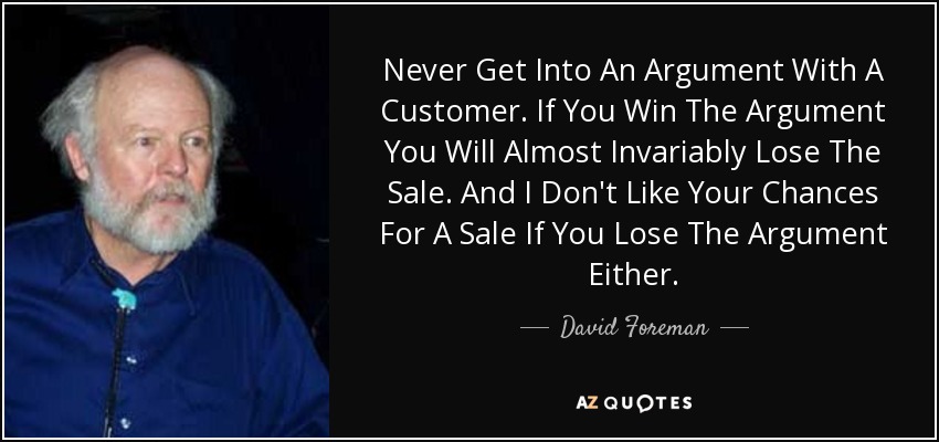 Never Get Into An Argument With A Customer. If You Win The Argument You Will Almost Invariably Lose The Sale. And I Don't Like Your Chances For A Sale If You Lose The Argument Either. - David Foreman