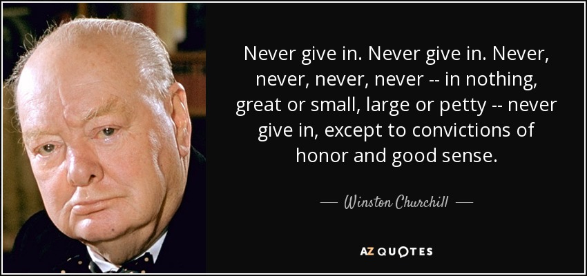 Never give in. Never give in. Never, never, never, never -- in nothing, great or small, large or petty -- never give in, except to convictions of honor and good sense. - Winston Churchill