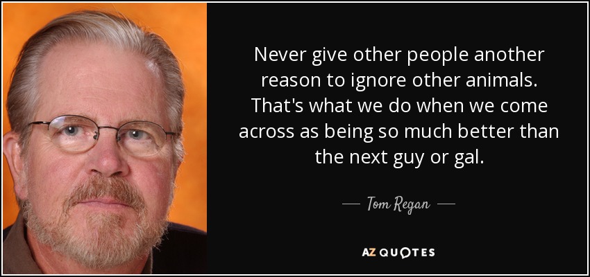 Never give other people another reason to ignore other animals. That's what we do when we come across as being so much better than the next guy or gal. - Tom Regan