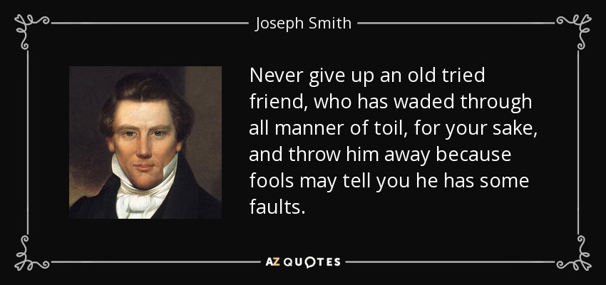 Never give up an old tried friend, who has waded through all manner of toil, for your sake, and throw him away because fools may tell you he has some faults. - Joseph Smith, Jr.