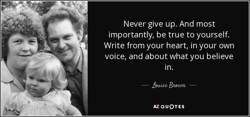 Never give up. And most importantly, be true to yourself. Write from your heart, in your own voice, and about what you believe in. - Louise Brown