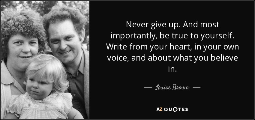Never give up. And most importantly, be true to yourself. Write from your heart, in your own voice, and about what you believe in. - Louise Brown