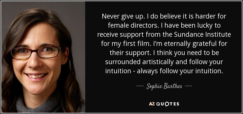 Never give up. I do believe it is harder for female directors. I have been lucky to receive support from the Sundance Institute for my first film. I'm eternally grateful for their support. I think you need to be surrounded artistically and follow your intuition - always follow your intuition. - Sophie Barthes