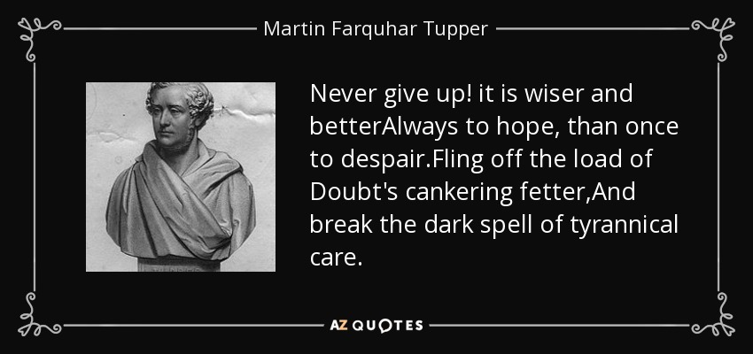 Never give up! it is wiser and betterAlways to hope, than once to despair.Fling off the load of Doubt's cankering fetter,And break the dark spell of tyrannical care. - Martin Farquhar Tupper