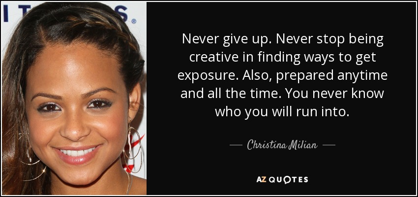 Never give up. Never stop being creative in finding ways to get exposure. Also, prepared anytime and all the time. You never know who you will run into. - Christina Milian