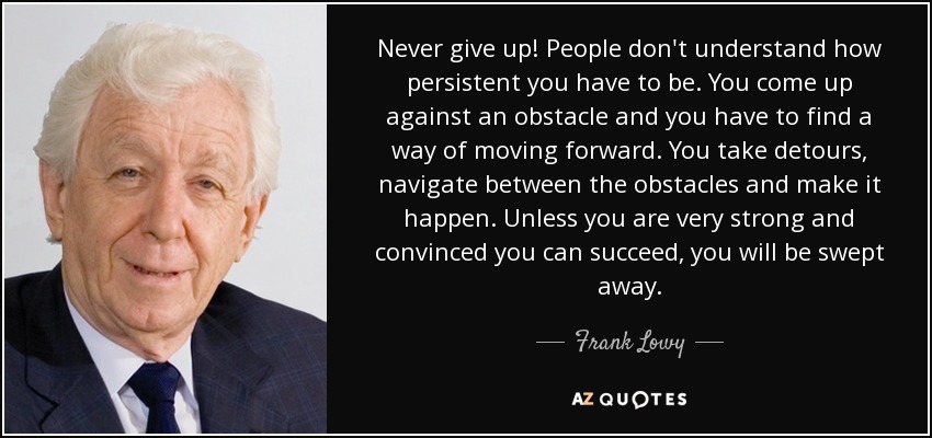 Never give up! People don't understand how persistent you have to be. You come up against an obstacle and you have to find a way of moving forward. You take detours, navigate between the obstacles and make it happen. Unless you are very strong and convinced you can succeed, you will be swept away. - Frank Lowy