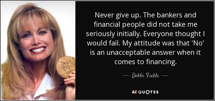 Never give up. The bankers and financial people did not take me seriously initially. Everyone thought I would fail. My attitude was that 'No' is an unacceptable answer when it comes to financing. - Debbi Fields