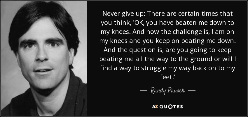 Never give up: There are certain times that you think, 'OK, you have beaten me down to my knees. And now the challenge is, I am on my knees and you keep on beating me down. And the question is, are you going to keep beating me all the way to the ground or will I find a way to struggle my way back on to my feet.' - Randy Pausch