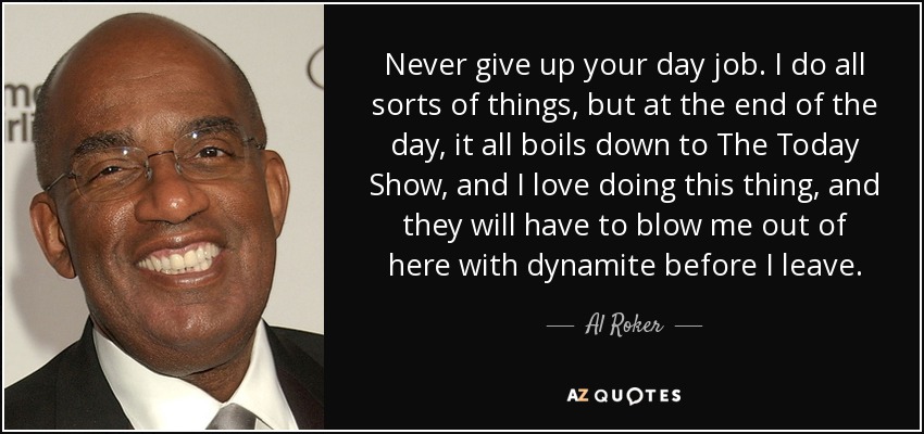 Never give up your day job. I do all sorts of things, but at the end of the day, it all boils down to The Today Show, and I love doing this thing, and they will have to blow me out of here with dynamite before I leave. - Al Roker