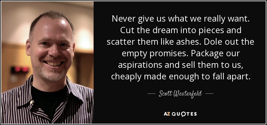Never give us what we really want. Cut the dream into pieces and scatter them like ashes. Dole out the empty promises. Package our aspirations and sell them to us, cheaply made enough to fall apart. - Scott Westerfeld
