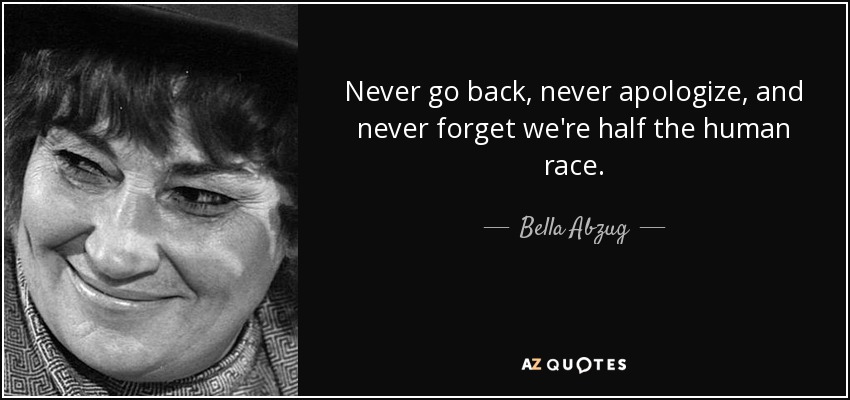 Never go back, never apologize, and never forget we're half the human race. - Bella Abzug