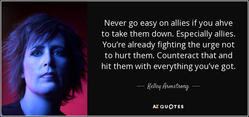 Never go easy on allies if you ahve to take them down. Especially allies. You’re already fighting the urge not to hurt them. Counteract that and hit them with everything you’ve got. - Kelley Armstrong