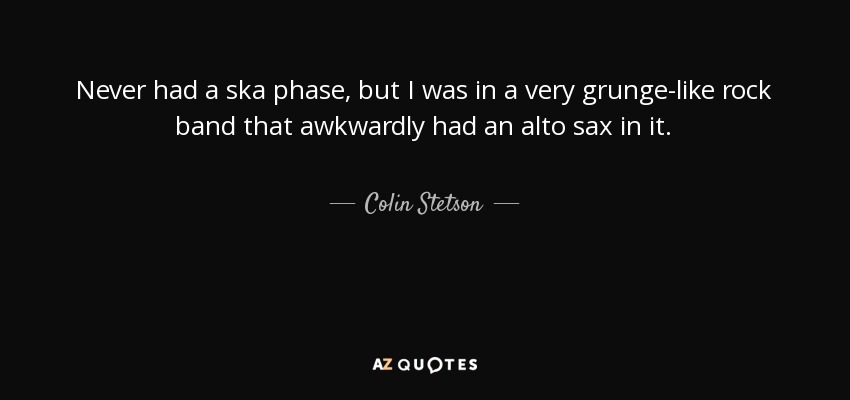 Never had a ska phase, but I was in a very grunge-like rock band that awkwardly had an alto sax in it. - Colin Stetson