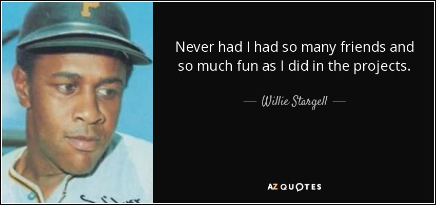 Never had I had so many friends and so much fun as I did in the projects. - Willie Stargell