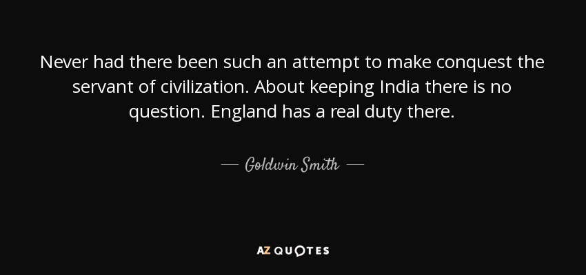 Never had there been such an attempt to make conquest the servant of civilization. About keeping India there is no question. England has a real duty there. - Goldwin Smith
