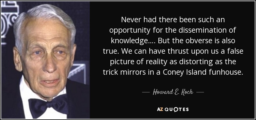 Never had there been such an opportunity for the dissemination of knowledge…. But the obverse is also true. We can have thrust upon us a false picture of reality as distorting as the trick mirrors in a Coney Island funhouse. - Howard E. Koch