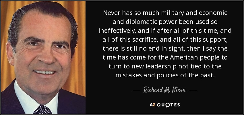 Never has so much military and economic and diplomatic power been used so ineffectively, and if after all of this time, and all of this sacrifice, and all of this support, there is still no end in sight, then I say the time has come for the American people to turn to new leadership not tied to the mistakes and policies of the past. - Richard M. Nixon