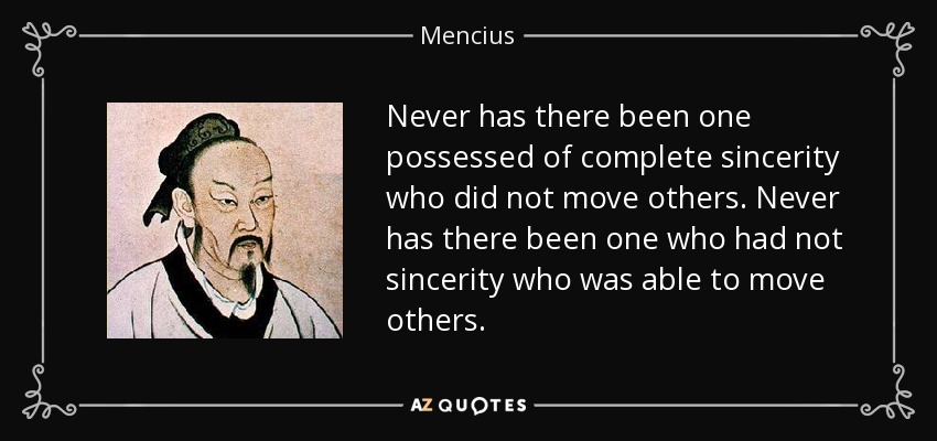 Never has there been one possessed of complete sincerity who did not move others. Never has there been one who had not sincerity who was able to move others. - Mencius