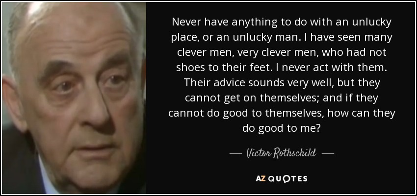 Never have anything to do with an unlucky place, or an unlucky man. I have seen many clever men, very clever men, who had not shoes to their feet. I never act with them. Their advice sounds very well, but they cannot get on themselves; and if they cannot do good to themselves, how can they do good to me? - Victor Rothschild, 3rd Baron Rothschild