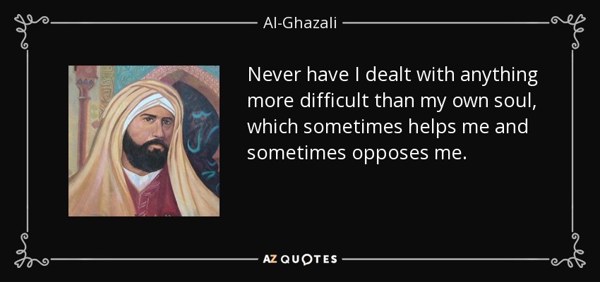 Never have I dealt with anything more difficult than my own soul, which sometimes helps me and sometimes opposes me. - Al-Ghazali