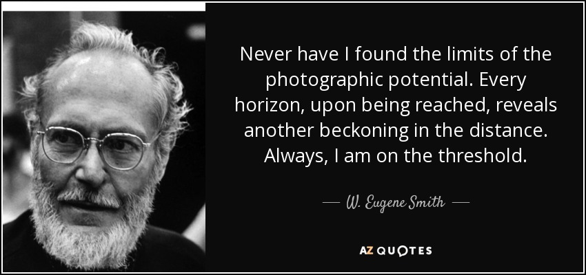 Never have I found the limits of the photographic potential. Every horizon, upon being reached, reveals another beckoning in the distance. Always, I am on the threshold. - W. Eugene Smith