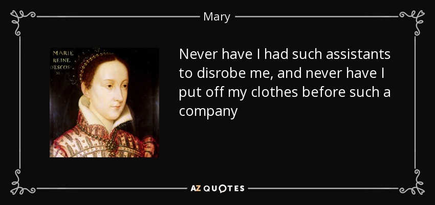 Never have I had such assistants to disrobe me, and never have I put off my clothes before such a company - Mary, Queen of Scots