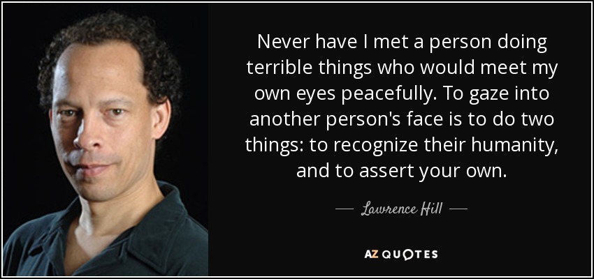 Never have I met a person doing terrible things who would meet my own eyes peacefully. To gaze into another person's face is to do two things: to recognize their humanity, and to assert your own. - Lawrence Hill