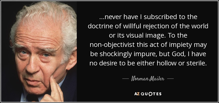 ...never have I subscribed to the doctrine of willful rejection of the world or its visual image. To the non-objectivist this act of impiety may be shockingly impure, but God, I have no desire to be either hollow or sterile. - Norman Mailer