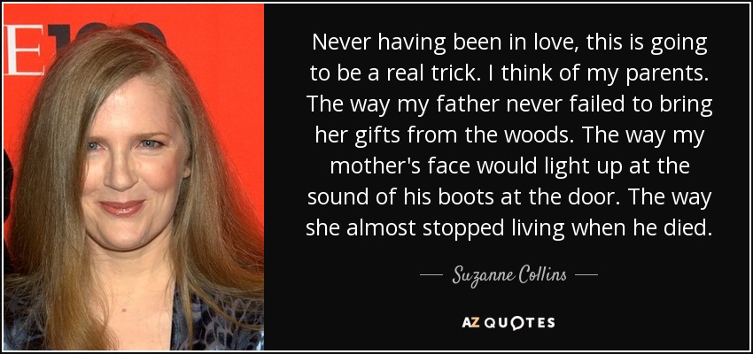 Never having been in love, this is going to be a real trick. I think of my parents. The way my father never failed to bring her gifts from the woods. The way my mother's face would light up at the sound of his boots at the door. The way she almost stopped living when he died. - Suzanne Collins