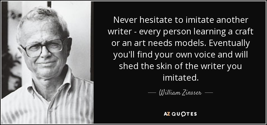 Never hesitate to imitate another writer - every person learning a craft or an art needs models. Eventually you'll find your own voice and will shed the skin of the writer you imitated. - William Zinsser