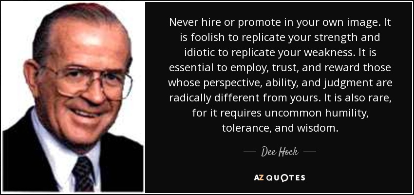 Never hire or promote in your own image. It is foolish to replicate your strength and idiotic to replicate your weakness. It is essential to employ, trust, and reward those whose perspective, ability, and judgment are radically different from yours. It is also rare, for it requires uncommon humility, tolerance, and wisdom. - Dee Hock