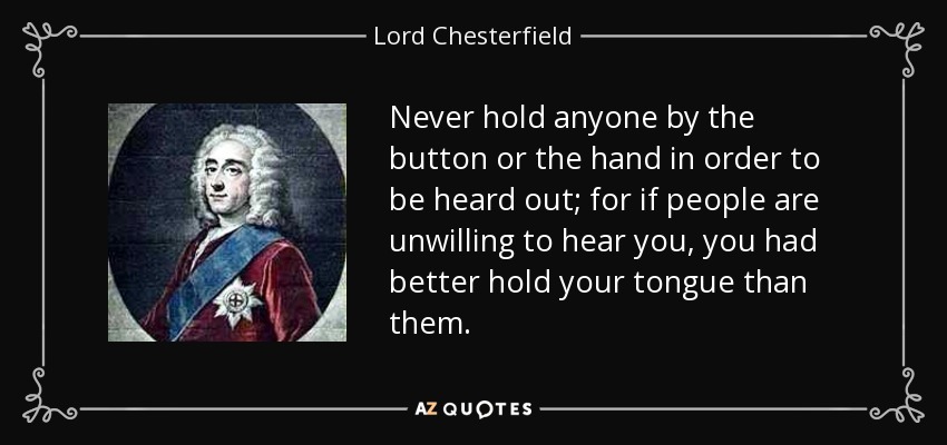 Never hold anyone by the button or the hand in order to be heard out; for if people are unwilling to hear you, you had better hold your tongue than them. - Lord Chesterfield