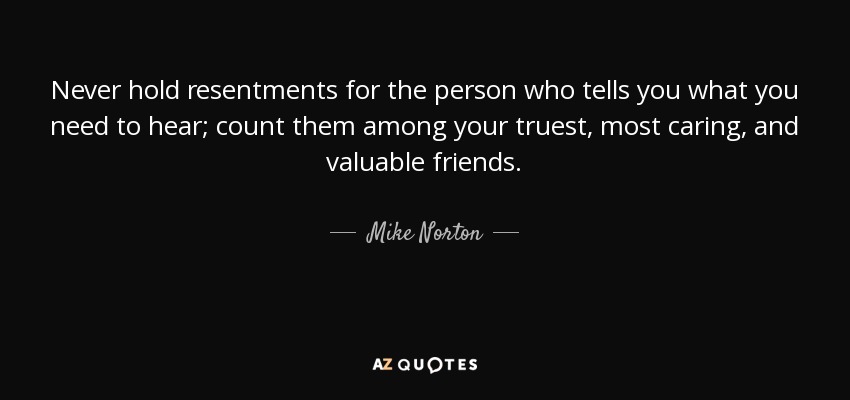 Never hold resentments for the person who tells you what you need to hear; count them among your truest, most caring, and valuable friends. - Mike Norton