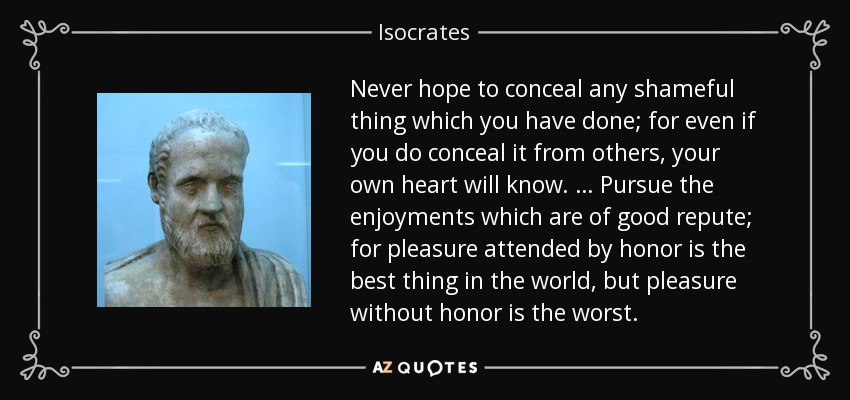Never hope to conceal any shameful thing which you have done; for even if you do conceal it from others, your own heart will know. … Pursue the enjoyments which are of good repute; for pleasure attended by honor is the best thing in the world, but pleasure without honor is the worst. - Isocrates