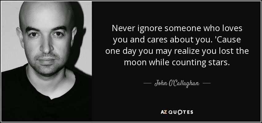 Never ignore someone who loves you and cares about you. 'Cause one day you may realize you lost the moon while counting stars. - John O'Callaghan
