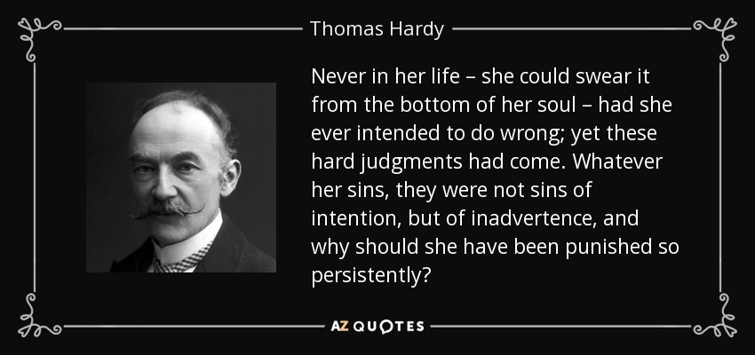 Never in her life – she could swear it from the bottom of her soul – had she ever intended to do wrong; yet these hard judgments had come. Whatever her sins, they were not sins of intention, but of inadvertence, and why should she have been punished so persistently? - Thomas Hardy