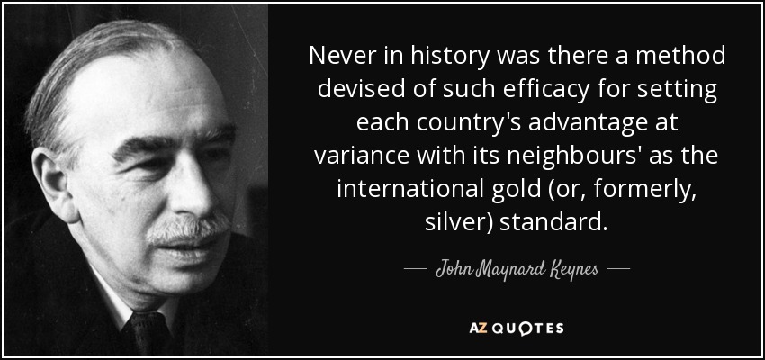 Never in history was there a method devised of such efficacy for setting each country's advantage at variance with its neighbours' as the international gold (or, formerly, silver) standard. - John Maynard Keynes