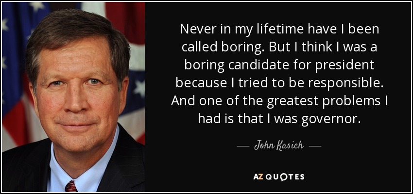 Never in my lifetime have I been called boring. But I think I was a boring candidate for president because I tried to be responsible. And one of the greatest problems I had is that I was governor. - John Kasich