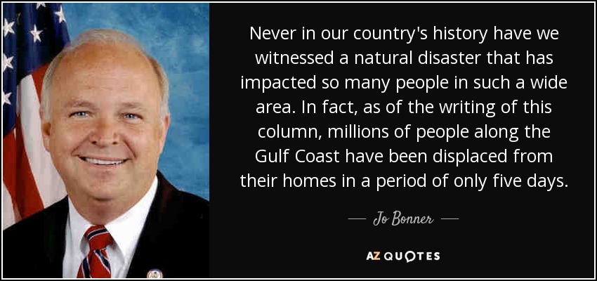 Never in our country's history have we witnessed a natural disaster that has impacted so many people in such a wide area. In fact, as of the writing of this column, millions of people along the Gulf Coast have been displaced from their homes in a period of only five days. - Jo Bonner