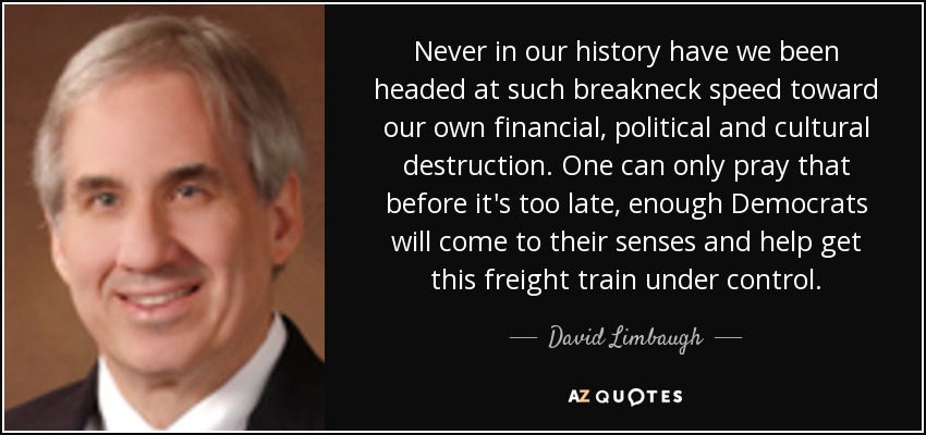 Never in our history have we been headed at such breakneck speed toward our own financial, political and cultural destruction. One can only pray that before it's too late, enough Democrats will come to their senses and help get this freight train under control. - David Limbaugh