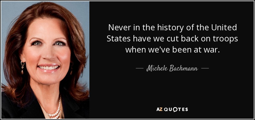 Never in the history of the United States have we cut back on troops when we've been at war. - Michele Bachmann