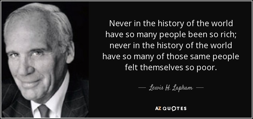 Never in the history of the world have so many people been so rich; never in the history of the world have so many of those same people felt themselves so poor. - Lewis H. Lapham