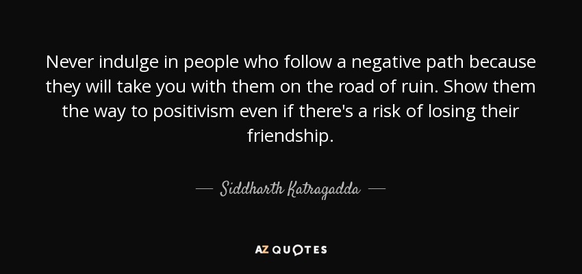 Never indulge in people who follow a negative path because they will take you with them on the road of ruin. Show them the way to positivism even if there's a risk of losing their friendship. - Siddharth Katragadda