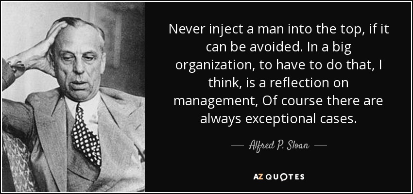 Never inject a man into the top, if it can be avoided. In a big organization, to have to do that, I think, is a reflection on management, Of course there are always exceptional cases. - Alfred P. Sloan
