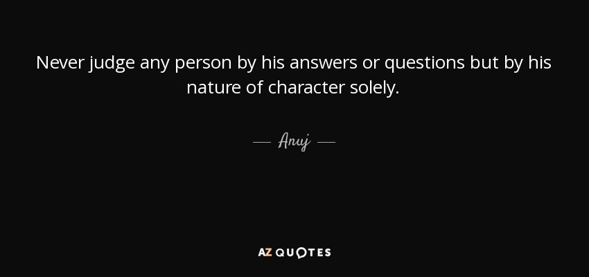Never judge any person by his answers or questions but by his nature of character solely. - Anuj