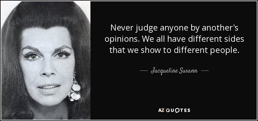 Never judge anyone by another's opinions. We all have different sides that we show to different people. - Jacqueline Susann