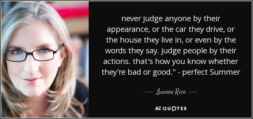 never judge anyone by their appearance, or the car they drive, or the house they live in, or even by the words they say. judge people by their actions. that's how you know whether they're bad or good.