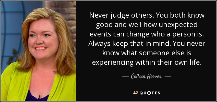 Never judge others. You both know good and well how unexpected events can change who a person is. Always keep that in mind. You never know what someone else is experiencing within their own life. - Colleen Hoover