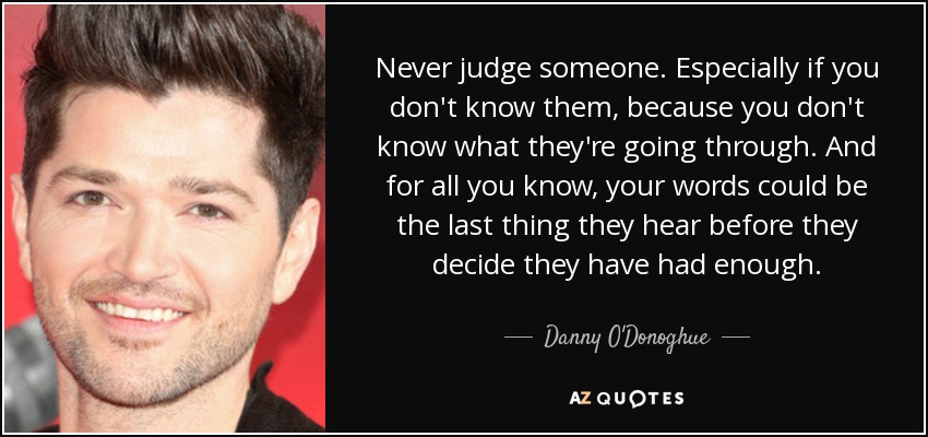 Never judge someone. Especially if you don't know them, because you don't know what they're going through. And for all you know, your words could be the last thing they hear before they decide they have had enough. - Danny O'Donoghue
